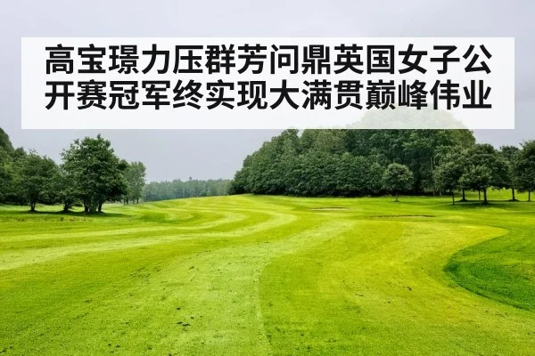 高宝璟力压群芳问鼎英国女子公开赛冠军终实现大满贯巅峰伟业